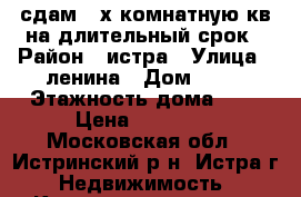 сдам 2-х комнатную кв на длительный срок › Район ­ истра › Улица ­ ленина › Дом ­ 72 › Этажность дома ­ 5 › Цена ­ 25 000 - Московская обл., Истринский р-н, Истра г. Недвижимость » Квартиры аренда   . Московская обл.